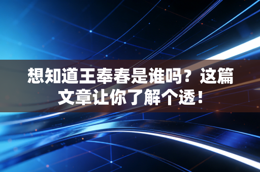 想知道王奉春是谁吗?这篇文章让你了解个透!