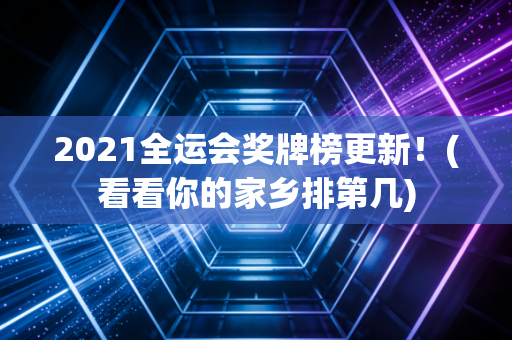 2021全运会奖牌榜更新！(看看你的家乡排第几)