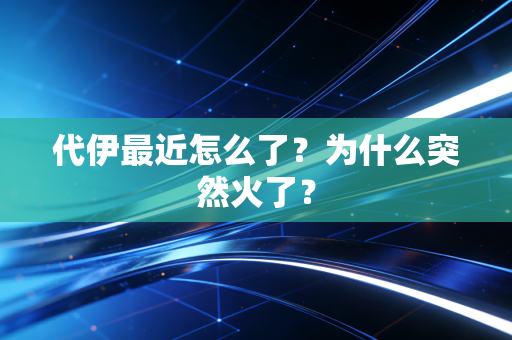 代伊最近怎么了？为什么突然火了？