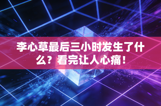 李心草最后三小时发生了什么？看完让人心痛！