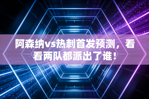 阿森纳vs热刺首发预测，看看两队都派出了谁！