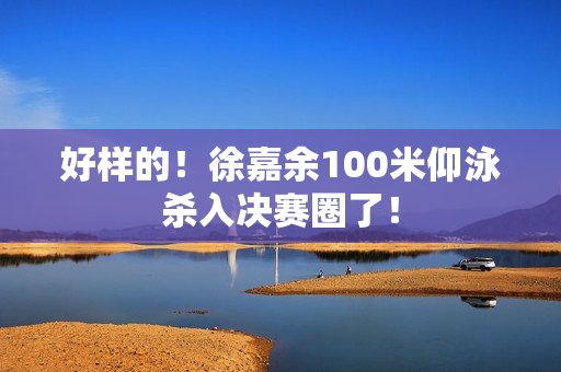 好样的！徐嘉余100米仰泳杀入决赛圈了！