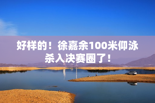 好样的！徐嘉余100米仰泳杀入决赛圈了！