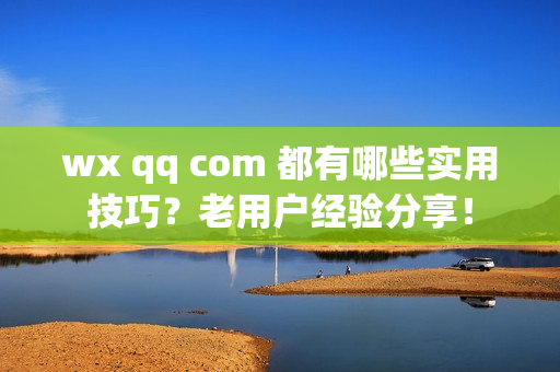 wx qq com 都有哪些实用技巧？老用户经验分享！