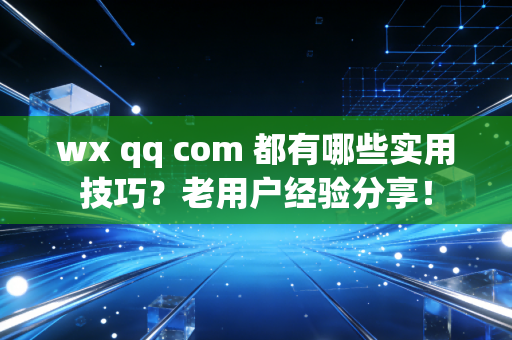 wx qq com 都有哪些实用技巧？老用户经验分享！