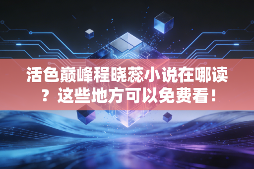 活色巅峰程晓蕊小说在哪读？这些地方可以免费看！