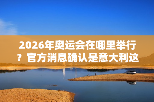 2026年奥运会在哪里举行？官方消息确认是意大利这两座城市！