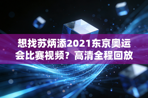 想找苏炳添2021东京奥运会比赛视频？高清全程回放看这里！
