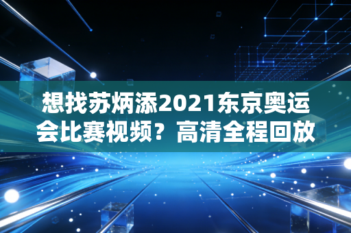 想找苏炳添2021东京奥运会比赛视频？高清全程回放看这里！