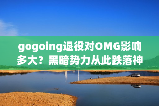 gogoing退役对OMG影响多大？黑暗势力从此跌落神坛了吗？