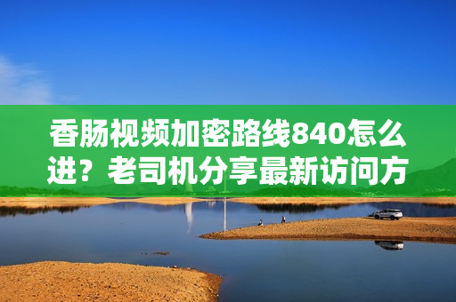 香肠视频加密路线840怎么进？老司机分享最新访问方法。