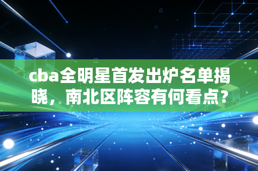 cba全明星首发出炉名单揭晓，南北区阵容有何看点？
