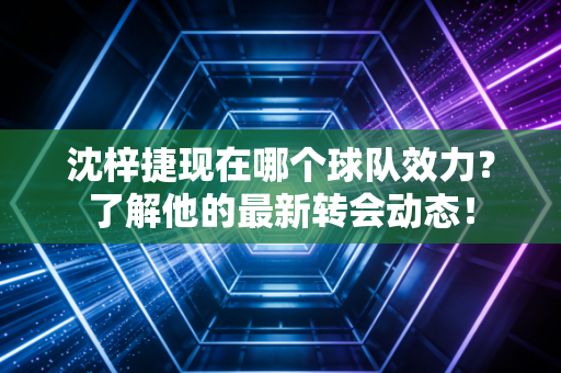 沈梓捷现在哪个球队效力？了解他的最新转会动态！