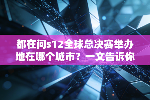 都在问s12全球总决赛举办地在哪个城市？一文告诉你具体地点！