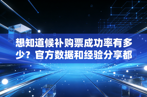 想知道候补购票成功率有多少？官方数据和经验分享都在这！