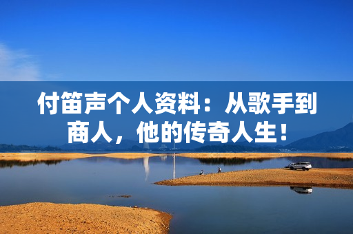 付笛声个人资料：从歌手到商人，他的传奇人生！