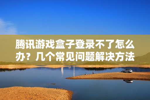 腾讯游戏盒子登录不了怎么办？几个常见问题解决方法！
