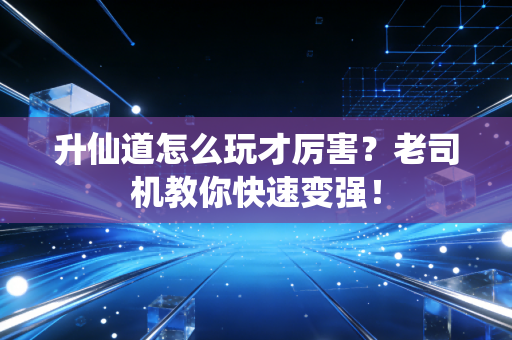 升仙道怎么玩才厉害？老司机教你快速变强！