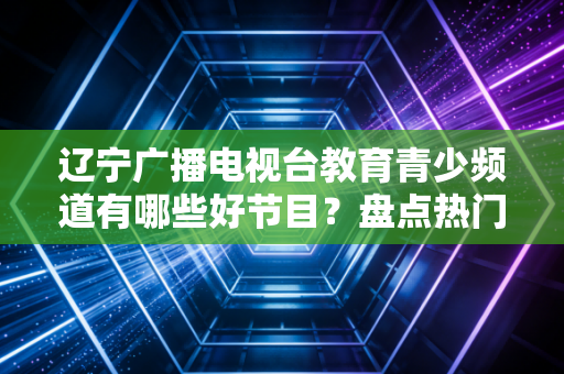 辽宁广播电视台教育青少频道有哪些好节目？盘点热门栏目