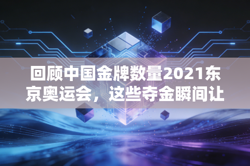 回顾中国金牌数量2021东京奥运会,这些夺金瞬间让人激动!