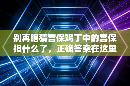 别再瞎猜宫保鸡丁中的宫保指什么了，正确答案在这里告诉你。