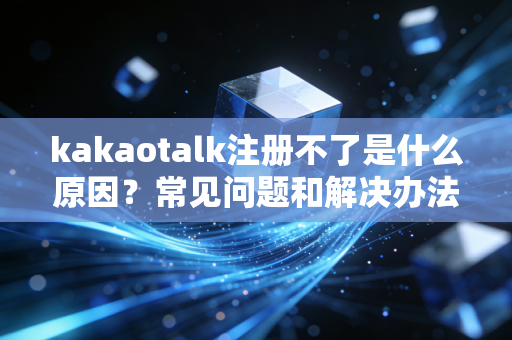 kakaotalk注册不了是什么原因？常见问题和解决办法汇总！
