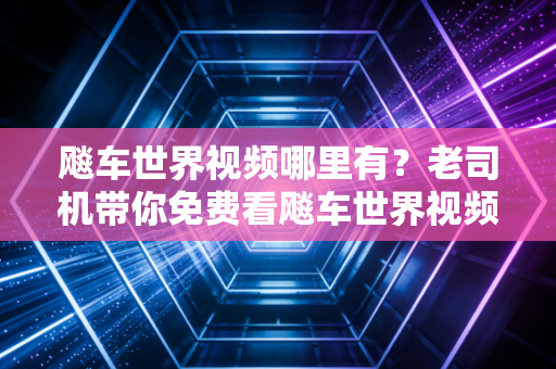 飚车世界视频哪里有？老司机带你免费看飚车世界视频！