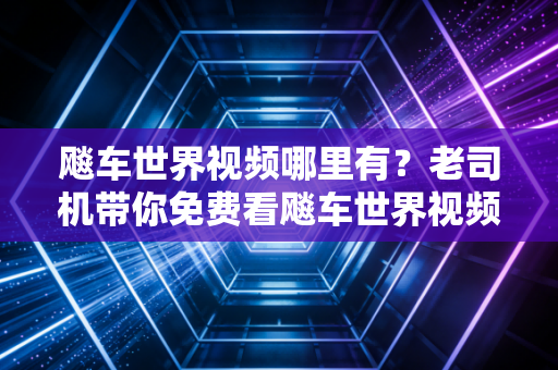 飚车世界视频哪里有？老司机带你免费看飚车世界视频！