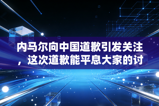 内马尔向中国道歉引发关注,这次道歉能平息大家的讨论吗?