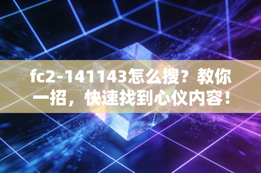 fc2-141143怎么搜？教你一招，快速找到心仪内容！