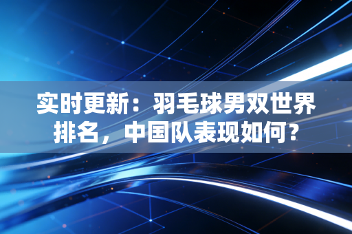 实时更新：羽毛球男双世界排名，中国队表现如何？