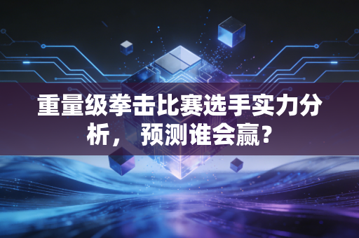 重量级拳击比赛选手实力分析, 预测谁会赢?