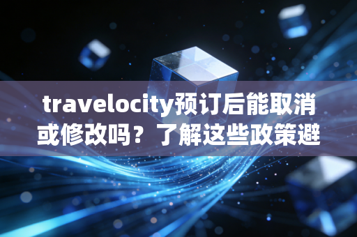 travelocity预订后能取消或修改吗？了解这些政策避免麻烦！