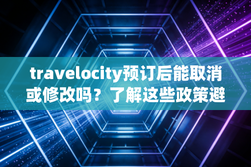 travelocity预订后能取消或修改吗？了解这些政策避免麻烦！