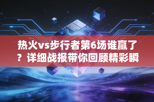 热火vs步行者第6场谁赢了？详细战报带你回顾精彩瞬间！