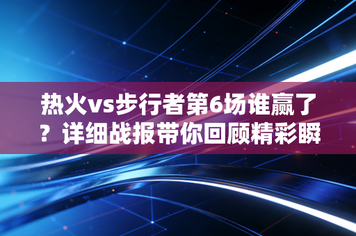 热火vs步行者第6场谁赢了？详细战报带你回顾精彩瞬间！
