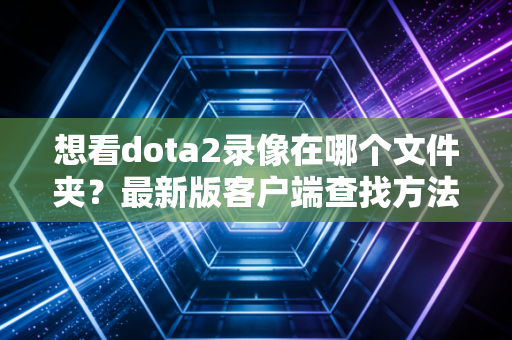 想看dota2录像在哪个文件夹？最新版客户端查找方法来了。