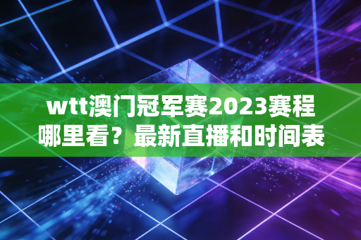 wtt澳门冠军赛2023赛程哪里看？最新直播和时间表来了！