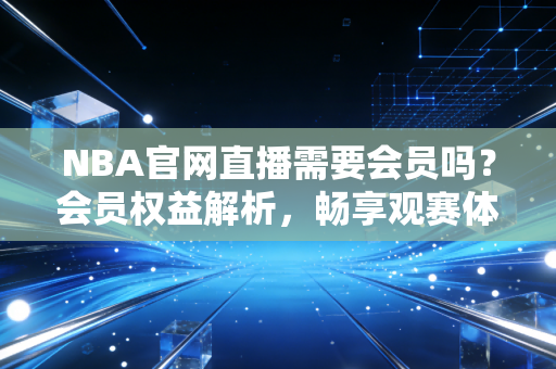 NBA官网直播需要会员吗？会员权益解析，畅享观赛体验！