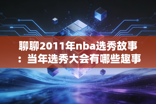 聊聊2011年nba选秀故事：当年选秀大会有哪些趣事？