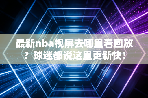 最新nba视屏去哪里看回放？球迷都说这里更新快！