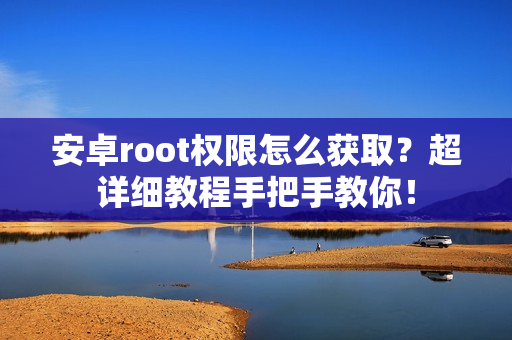 安卓root权限怎么获取？超详细教程手把手教你！