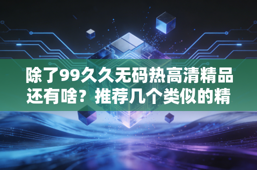 除了99久久无码热高清精品还有啥？推荐几个类似的精彩内容。