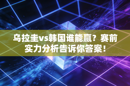 乌拉圭vs韩国谁能赢？赛前实力分析告诉你答案！