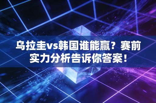 乌拉圭vs韩国谁能赢？赛前实力分析告诉你答案！