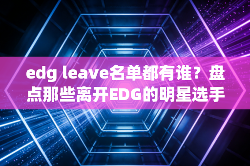 edg leave名单都有谁？盘点那些离开EDG的明星选手！