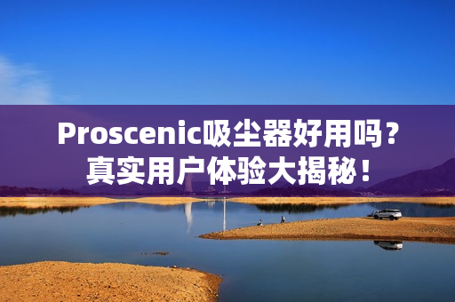 Proscenic吸尘器好用吗？真实用户体验大揭秘！