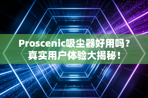 Proscenic吸尘器好用吗？真实用户体验大揭秘！