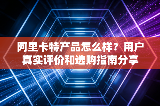 阿里卡特产品怎么样？用户真实评价和选购指南分享