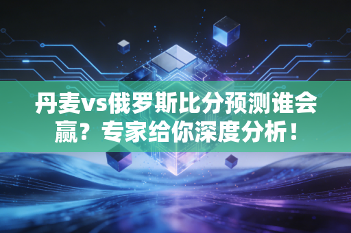 丹麦vs俄罗斯比分预测谁会赢？专家给你深度分析！